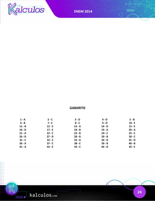 ENEM 2014
24
GABARITO
1 - A 2 - C 3 - D 4 - D 5 - B
6 - B 7 - E 8 - C 9 - D 10 - E
11 - B 12 - E 13 - A 14 - D 15 - E
16 - D 17 - E 18 - B 19 - A 20 - A
21 - A 22 - C 23 - B 24 - C 25 - C
26 - D 27 - D 28 - B 29 - B 30 - C
31 - C 32 - C 33 - A 34 - D 35 - D
36 - A 37 - C 38 - E 39 - B 40 - B
41 - A 42 - E 43 - C 44 - D 45 - E
 