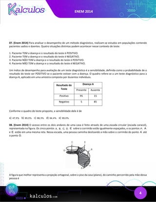 ENEM 2014
4
07. (Enem 2014) Para analisar o desempenho de um método diagnóstico, realizam-se estudos em populações contendo
pacientes sadios e doentes. Quatro situações distintas podem acontecer nesse contexto de teste:
1. Paciente TEM a doença e o resultado do teste é POSITIVO.
2. Paciente TEM a doença e o resultado do teste é NEGATIVO.
3. Paciente NÃO TEM a doença e o resultado do teste é POSITIVO.
4. Paciente NÃO TEM a doença e o resultado do teste é NEGATIVO.
Um índice de desempenho para avaliação de um teste diagnóstico é a sensibilidade, definida como a probabilidade de o
resultado do teste ser POSITIVO se o paciente estiver com a doença. O quadro refere-se a um teste diagnóstico para a
doença A, aplicado em uma amostra composta por duzentos indivíduos.
Resultado do
Teste
Doença A
Presente Ausente
Positivo 95 15
Negativo 5 85
Conforme o quadro do teste proposto, a sensibilidade dele é de
a) 47,5% b) 85,0% c) 86,3% d) 94,4% e) 95,0%
08. (Enem 2014) O acesso entre os dois andares de uma casa é feito através de uma escada circular (escada caracol),
representada na figura. Os cinco pontos A, B, C, D, E sobre o corrimão estão igualmente espaçados, e os pontos P, A
e E estão em uma mesma reta. Nessa escada, uma pessoa caminha deslizando a mão sobre o corrimão do ponto A até
o ponto D.
A figura que melhor representa a projeção ortogonal, sobre o piso da casa (plano), do caminho percorrido pela mão dessa
pessoa é
 