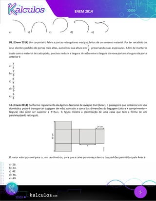 ENEM 2014
5
a) b) c) d) e)
09. (Enem 2014) Um carpinteiro fabrica portas retangulares maciças, feitas de um mesmo material. Por ter recebido de
seus clientes pedidos de portas mais altas, aumentou sua altura em
1
,
8
preservando suas espessuras. A fim de manter o
custo com o material de cada porta, precisou reduzir a largura. A razão entre a largura da nova porta e a largura da porta
anterior é
a)
1
8
b)
7
8
c)
8
7
d)
8
9
e)
9
8
10. (Enem 2014) Conforme regulamento da Agência Nacional de Aviação Civil (Anac), o passageiro que embarcar em voo
doméstico poderá transportar bagagem de mão, contudo a soma das dimensões da bagagem (altura + comprimento +
largura) não pode ser superior a 115cm. A figura mostra a planificação de uma caixa que tem a forma de um
paralelepípedo retângulo.
O maior valor possível para x, em centímetros, para que a caixa permaneça dentro dos padrões permitidos pela Anac é
a) 25.
b) 33.
c) 42.
d) 45.
e) 49.
 