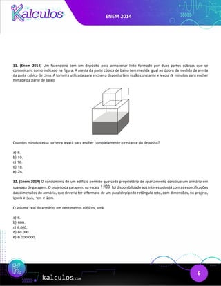 ENEM 2014
6
11. (Enem 2014) Um fazendeiro tem um depósito para armazenar leite formado por duas partes cúbicas que se
comunicam, como indicado na figura. A aresta da parte cúbica de baixo tem medida igual ao dobro da medida da aresta
da parte cúbica de cima. A torneira utilizada para encher o depósito tem vazão constante e levou 8 minutos para encher
metade da parte de baixo.
Quantos minutos essa torneira levará para encher completamente o restante do depósito?
a) 8.
b) 10.
c) 16.
d) 18.
e) 24.
12. (Enem 2014) O condomínio de um edifício permite que cada proprietário de apartamento construa um armário em
sua vaga de garagem. O projeto da garagem, na escala 1:100, foi disponibilizado aos interessados já com as especificações
das dimensões do armário, que deveria ter o formato de um paralelepípedo retângulo reto, com dimensões, no projeto,
iguais a 3cm, 1cm e 2cm.
O volume real do armário, em centímetros cúbicos, será
a) 6.
b) 600.
c) 6.000.
d) 60.000.
e) 6.000.000.
 