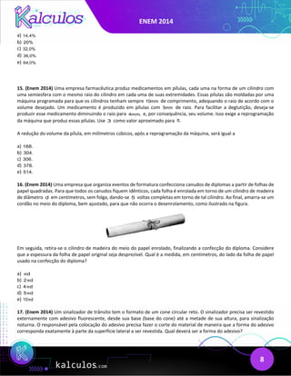 ENEM 2014
8
a) 14,4%
b) 20%
c) 32,0%
d) 36,0%
e) 64,0%
15. (Enem 2014) Uma empresa farmacêutica produz medicamentos em pílulas, cada uma na forma de um cilindro com
uma semiesfera com o mesmo raio do cilindro em cada uma de suas extremidades. Essas pílulas são moldadas por uma
máquina programada para que os cilindros tenham sempre 10mm de comprimento, adequando o raio de acordo com o
volume desejado. Um medicamento é produzido em pílulas com 5mm de raio. Para facilitar a deglutição, deseja-se
produzir esse medicamento diminuindo o raio para 4mm, e, por consequência, seu volume. Isso exige a reprogramação
da máquina que produz essas pílulas. Use 3 como valor aproximado para .
π
A redução do volume da pílula, em milímetros cúbicos, após a reprogramação da máquina, será igual a
a) 168.
b) 304.
c) 306.
d) 378.
e) 514.
16. (Enem 2014) Uma empresa que organiza eventos de formatura confecciona canudos de diplomas a partir de folhas de
papel quadradas. Para que todos os canudos fiquem idênticos, cada folha é enrolada em torno de um cilindro de madeira
de diâmetro d em centímetros, sem folga, dando-se 5 voltas completas em torno de tal cilindro. Ao final, amarra-se um
cordão no meio do diploma, bem ajustado, para que não ocorra o desenrolamento, como ilustrado na figura.
Em seguida, retira-se o cilindro de madeira do meio do papel enrolado, finalizando a confecção do diploma. Considere
que a espessura da folha de papel original seja desprezível. Qual é a medida, em centímetros, do lado da folha de papel
usado na confecção do diploma?
a) d
π
b) 2 d
π
c) 4 d
π
d) 5 d
π
e) 10 d
π
17. (Enem 2014) Um sinalizador de trânsito tem o formato de um cone circular reto. O sinalizador precisa ser revestido
externamente com adesivo fluorescente, desde sua base (base do cone) até a metade de sua altura, para sinalização
noturna. O responsável pela colocação do adesivo precisa fazer o corte do material de maneira que a forma do adesivo
corresponda exatamente à parte da superfície lateral a ser revestida. Qual deverá ser a forma do adesivo?
 