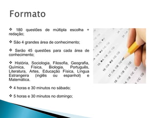  180 questões de múltipla escolha +
redação;
 São 4 grandes área de conhecimento;
 Serão 45 questões para cada área de
conhecimento;
 História, Sociologia, Filosofia, Geografia,
Química, Física, Biologia, Português,
Literatura, Artes, Educação Física, Língua
Estrangeira (inglês ou espanhol) e
Matemática.
 4 horas e 30 minutos no sábado;
 5 horas e 30 minutos no domingo;
 