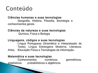 Ciências humanas e suas tecnologias
Geografia, História, Filosofia, Sociologia e
conhecimentos gerais
 
Ciências da natureza e suas tecnologias
Química, Física e Biologia
Linguagens, códigos e suas tecnologias
Língua Portuguesa (Gramática e Interpretação de
Texto), Língua Estrangeira Moderna, Literatura,
Artes, Educação Física e Tecnologias da Informação.
Matemática e suas tecnologias
Conhecimentos numéricos, geométricos,
estatísticos, probabilísticos e algébricos.
 