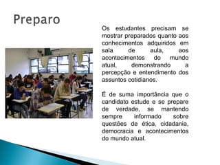 Os estudantes precisam se
mostrar preparados quanto aos
conhecimentos adquiridos em
sala de aula, aos
acontecimentos do mundo
atual, demonstrando a
percepção e entendimento dos
assuntos cotidianos.
É de suma importância que o
candidato estude e se prepare
de verdade, se mantendo
sempre informado sobre
questões de ética, cidadania,
democracia e acontecimentos
do mundo atual.
 