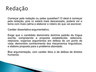 Começar pela redação ou pelas questões? O ideal é começar
pela redação, pois vc estará mais descansado, poderá ver o
tema com mais calma e elaborar o roteiro do que vai escrever;
Caráter dissertativo-argumentativo;
Exige que o candidato demonstre domínio padrão da língua
escrita; compreenda a proposta estabelecida; selecione,
relacione, organize argumentos em defesa de um ponto de
vista; demonstre conhecimento dos mecanismos linguísticos;
e elabore proposta para o problema abordado.
Boa argumentação, com caráter ético e de defesa de direitos
humanos.
 