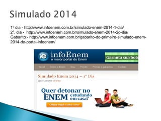1º dia - http://www.infoenem.com.br/simulado-enem-2014-1-dia/
2º. dia - http://www.infoenem.com.br/simulado-enem-2014-2o-dia/
Gabarito - http://www.infoenem.com.br/gabarito-do-primeiro-simulado-enem-
2014-do-portal-infoenem/
 
