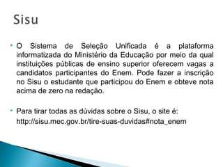  O Sistema de Seleção Unificada é a plataforma
informatizada do Ministério da Educação por meio da qual
instituições públicas de ensino superior oferecem vagas a
candidatos participantes do Enem. Pode fazer a inscrição
no Sisu o estudante que participou do Enem e obteve nota
acima de zero na redação. 
 Para tirar todas as dúvidas sobre o Sisu, o site é:
http://sisu.mec.gov.br/tire-suas-duvidas#nota_enem
 