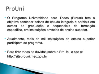  O Programa Universidade para Todos (Prouni) tem o
objetivo conceder bolsas de estudo integrais e parciais em
cursos de graduação e sequenciais de formação
específica, em instituições privadas de ensino superior.
 Atualmente, mais de mil instituições de ensino superior
participam do programa.
 Para tirar todas as dúvidas sobre o ProUni, o site é:
http://siteprouni.mec.gov.br
 