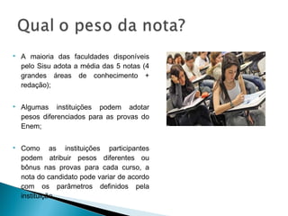  A maioria das faculdades disponíveis
pelo Sisu adota a média das 5 notas (4
grandes áreas de conhecimento +
redação);
 Algumas instituições podem adotar
pesos diferenciados para as provas do
Enem;
 Como as instituições participantes
podem atribuir pesos diferentes ou
bônus nas provas para cada curso, a
nota do candidato pode variar de acordo
com os parâmetros definidos pela
instituição.
 