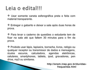  Usar somente caneta esferográfica preta e feita com
material transparente.
 Entregar o gabarito e deixar a sala após duas horas de
prova.
 Para levar o caderno de questões o estudante tem de
ficar na sala até que faltem 30 minutos para o fim da
prova.
 Proibido usar lápis, lapiseira, borracha, livros, relógio ou
qualquer receptor ou transmissor de dados e mensagens,
óculos escuros, calculadora, agendas eletrônicas,
celulares, smartphones, tablets, ipod, gravadores, pen
drive, mp3 ou similares.
http://enem.inep.gov.br/duvidas-
frequentes.html
 