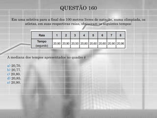 QUESTÃO 160
Em uma seletiva para a final dos 100 metros livres de natação, numa olimpíada, os
atletas, em suas respectivas raias, obtiveram os seguintes tempos:
A mediana dos tempos apresentados no quadro é
a) 20,70.
b) 20,77.
c) 20,80.
d) 20,85.
e) 20,90.
 