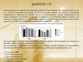QUESTÃO 178
Uma pesquisa de mercado foi realizada entre os consumidores das classes sociais A, B,
C e D que costumam participar de promoções tipo sorteio ou concurso. Os dados
comparativos, expressos no gráfico, revelam a participação desses consumidores em
cinco categorias: via Correios (juntando embalagens ou recortando códigos de barra), via
internet (cadastrando-se no site da empresa/marca promotora), via mídias sociais (redes
sociais), via SMS (mensagem por celular) ou via rádio/TV.
Uma empresa vai lançar uma promoção utilizando apenas uma categoria nas classes A e
B (A/B) e uma categoria nas classes C e D (C/D).
De acordo com o resultado da pesquisa, para atingir o maior número de consumidores
das classes A/B e C/D, a empresa deve realizar a promoção, respectivamente, via
a) Correios e SMS.
b) internet e Correios.
c) internet e internet.
d) internet e mídias sociais.
e) rádio/TV e rádio/TV.
 