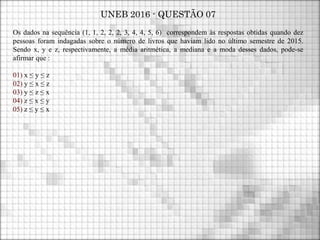UNEB 2016 - QUESTÃO 07
Os dados na sequência (1, 1, 2, 2, 2, 3, 4, 4, 5, 6) correspondem às respostas obtidas quando dez
pessoas foram indagadas sobre o número de livros que haviam lido no último semestre de 2015.
Sendo x, y e z, respectivamente, a média aritmética, a mediana e a moda desses dados, pode-se
afirmar que :
01) x ≤ y ≤ z
02) y ≤ x ≤ z
03) y ≤ z ≤ x
04) z ≤ x ≤ y
05) z ≤ y ≤ x
 