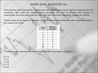 ENEM 2016 - QUESTÃO 164
Uma pessoa está disputando um processo de seleção para uma vaga de emprego em um
escritório. Em uma das etapas desse processo, ela tem de digitar oito textos. A
quantidade de erros dessa pessoa, em cada um dos textos digitados, é dada na tabela.
Nessa etapa do processo de seleção, os candidatos serão avaliados pelo valor da mediana
do número de erros.
A mediana dos números de erros cometidos por essa pessoa é igual a
a) 2,0
b) 2,5
c) 3,0
d) 3,5
e) 4,0
 