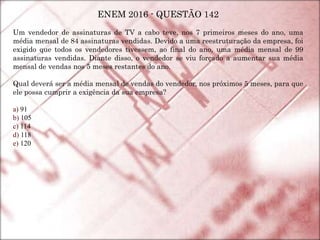 ENEM 2016 - QUESTÃO 142
Um vendedor de assinaturas de TV a cabo teve, nos 7 primeiros meses do ano, uma
média mensal de 84 assinaturas vendidas. Devido a uma reestruturação da empresa, foi
exigido que todos os vendedores tivessem, ao final do ano, uma média mensal de 99
assinaturas vendidas. Diante disso, o vendedor se viu forçado a aumentar sua média
mensal de vendas nos 5 meses restantes do ano.
Qual deverá ser a média mensal de vendas do vendedor, nos próximos 5 meses, para que
ele possa cumprir a exigência da sua empresa?
a) 91
b) 105
c) 114
d) 118
e) 120
 