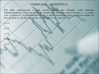 UNESP 2016 – QUESTÃO 87
Um dado convencional e uma moeda, ambos não viciados, serão lançados
simultaneamente. Uma das faces da moeda está marcada com o número 3, e a outra
com o número 6. A probabilidade de que a média aritmética entre o número obtido da
face do dado e o da face da moeda esteja entre 2 e 4 é igual a:
a) 1/3
b) 2/3
c) 1/2
d) 3/4
e) 1/4
 