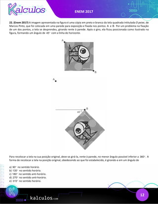 ENEM 2017
12
22. (Enem 2017) A imagem apresentada na figura é uma cópia em preto e branco da tela quadrada intitulada O peixe, de
Marcos Pinto, que foi colocada em uma parede para exposição e fixada nos pontos A e B. Por um problema na fixação
de um dos pontos, a tela se desprendeu, girando rente à parede. Após o giro, ela ficou posicionada como ilustrado na
figura, formando um ângulo de 45° com a linha do horizonte.
Para recolocar a tela na sua posição original, deve-se girá-la, rente à parede, no menor ângulo possível inferior a 360 .
° A
forma de recolocar a tela na posição original, obedecendo ao que foi estabelecido, é girando-a em um ângulo de
a) 90° no sentido horário.
b) 135° no sentido horário.
c) 180° no sentido anti-horário.
d) 270° no sentido anti-horário.
e) 315° no sentido horário.
 