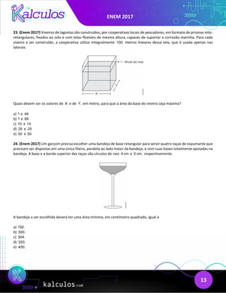 ENEM 2017
13
23. (Enem 2017) Viveiros de lagostas são construídos, por cooperativas locais de pescadores, em formato de prismas reto-
retangulares, fixados ao solo e com telas flexíveis de mesma altura, capazes de suportar a corrosão marinha. Para cada
viveiro a ser construído, a cooperativa utiliza integralmente 100 metros lineares dessa tela, que é usada apenas nas
laterais.
Quais devem ser os valores de X e de Y, em metro, para que a área da base do viveiro seja máxima?
a) 1 e 49
b) 1 e 99
c) 10 e 10
d) 25 e 25
e) 50 e 50
24. (Enem 2017) Um garçom precisa escolher uma bandeja de base retangular para servir quatro taças de espumante que
precisam ser dispostas em uma única fileira, paralela ao lado maior da bandeja, e com suas bases totalmente apoiadas na
bandeja. A base e a borda superior das taças são círculos de raio 4 cm e 5 cm, respectivamente.
A bandeja a ser escolhida deverá ter uma área mínima, em centímetro quadrado, igual a
a) 192.
b) 300.
c) 304.
d) 320.
e) 400.
 