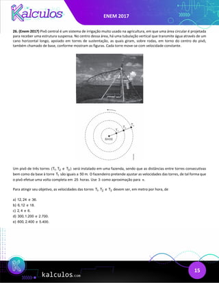 ENEM 2017
15
26. (Enem 2017) Pivô central é um sistema de irrigação muito usado na agricultura, em que uma área circular é projetada
para receber uma estrutura suspensa. No centro dessa área, há uma tubulação vertical que transmite água através de um
cano horizontal longo, apoiado em torres de sustentação, as quais giram, sobre rodas, em torno do centro do pivô,
também chamado de base, conforme mostram as figuras. Cada torre move-se com velocidade constante.
Um pivô de três torres 1 2
(T , T e 3
T ) será instalado em uma fazenda, sendo que as distâncias entre torres consecutivas
bem como da base à torre 1
T são iguais a 50 m. O fazendeiro pretende ajustar as velocidades das torres, de tal forma que
o pivô efetue uma volta completa em 25 horas. Use 3 como aproximação para .
π
Para atingir seu objetivo, as velocidades das torres 1 2
T , T e 3
T devem ser, em metro por hora, de
a) 12, 24 e 36.
b) 6,12 e 18.
c) 2, 4 e 6.
d) 300,1.200 e 2.700.
e) 600, 2.400 e 5.400.
 
