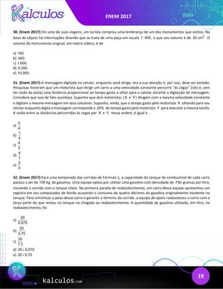 ENEM 2017
19
30. (Enem 2017) Em uma de suas viagens, um turista comprou uma lembrança de um dos monumentos que visitou. Na
base do objeto há informações dizendo que se trata de uma peça em escala 1: 400, e que seu volume é de 3
25 cm . O
volume do monumento original, em metro cúbico, é de
a) 100.
b) 400.
c) 1.600.
d) 6.250.
e) 10.000.
31. (Enem 2017) A mensagem digitada no celular, enquanto você dirige, tira a sua atenção e, por isso, deve ser evitada.
Pesquisas mostram que um motorista que dirige um carro a uma velocidade constante percorre “às cegas” (isto é, sem
ter visão da pista) uma distância proporcional ao tempo gasto a olhar para o celular durante a digitação da mensagem.
Considere que isso de fato aconteça. Suponha que dois motoristas (X e Y) dirigem com a mesma velocidade constante
e digitam a mesma mensagem em seus celulares. Suponha, ainda, que o tempo gasto pelo motorista X olhando para seu
celular enquanto digita a mensagem corresponde a 25% do tempo gasto pelo motorista Y para executar a mesma tarefa.
A razão entre as distâncias percorridas às cegas por X e Y, nessa ordem, é igual a
a)
5
4
b)
1
4
c)
4
3
d)
4
1
e)
3
4
32. (Enem 2017) Para uma temporada das corridas de Fórmula 1, a capacidade do tanque de combustível de cada carro
passou a ser de 100 kg de gasolina. Uma equipe optou por utilizar uma gasolina com densidade de 750 gramas por litro,
iniciando a corrida com o tanque cheio. Na primeira parada de reabastecimento, um carro dessa equipe apresentou um
registro em seu computador de bordo acusando o consumo de quatro décimos da gasolina originalmente existente no
tanque. Para minimizar o peso desse carro e garantir o término da corrida, a equipe de apoio reabasteceu o carro com a
terça parte do que restou no tanque na chegada ao reabastecimento. A quantidade de gasolina utilizada, em litro, no
reabastecimento, foi
a)
20
0,075
b)
20
0,75
c)
20
7,5
d) 20 0,075
×
e) 20 0,75
×
 