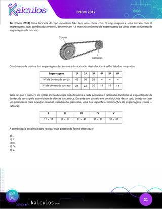 ENEM 2017
21
34. (Enem 2017) Uma bicicleta do tipo mountain bike tem uma coroa com 3 engrenagens e uma catraca com 6
engrenagens, que, combinadas entre si, determinam 18 marchas (número de engrenagens da coroa vezes o número de
engrenagens da catraca).
Os números de dentes das engrenagens das coroas e das catracas dessa bicicleta estão listados no quadro.
Engrenagens 1ª 2ª 3ª 4ª 5ª 6ª
Nº de dentes da coroa 46 36 26 – – –
Nº de dentes da catraca 24 22 20 18 16 14
Sabe-se que o número de voltas efetuadas pela roda traseira a cada pedalada é calculado dividindo-se a quantidade de
dentes da coroa pela quantidade de dentes da catraca. Durante um passeio em uma bicicleta desse tipo, deseja-se fazer
um percurso o mais devagar possível, escolhendo, para isso, uma das seguintes combinações de engrenagens (coroa ×
catraca):
I II III IV V
1ª × 1ª 1ª × 6ª 2ª × 4ª 3ª × 1ª 3ª × 6ª
A combinação escolhida para realizar esse passeio da forma desejada é
a) I.
b) II.
c) III.
d) IV.
e) V.
 
