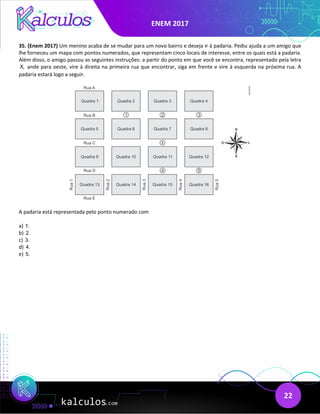 ENEM 2017
22
35. (Enem 2017) Um menino acaba de se mudar para um novo bairro e deseja ir à padaria. Pediu ajuda a um amigo que
lhe forneceu um mapa com pontos numerados, que representam cinco locais de interesse, entre os quais está a padaria.
Além disso, o amigo passou as seguintes instruções: a partir do ponto em que você se encontra, representado pela letra
X, ande para oeste, vire à direita na primeira rua que encontrar, siga em frente e vire à esquerda na próxima rua. A
padaria estará logo a seguir.
A padaria está representada pelo ponto numerado com
a) 1.
b) 2.
c) 3.
d) 4.
e) 5.
 