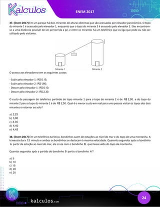 ENEM 2017
24
37. (Enem 2017) Em um parque há dois mirantes de alturas distintas que são acessados por elevador panorâmico. O topo
do mirante 1 é acessado pelo elevador 1, enquanto que o topo do mirante 2 é acessado pelo elevador 2. Eles encontram-
se a uma distância possível de ser percorrida a pé, e entre os mirantes há um teleférico que os liga que pode ou não ser
utilizado pelo visitante.
O acesso aos elevadores tem os seguintes custos:
- Subir pelo elevador 1: R$ 0,15;
- Subir pelo elevador 2: R$ 1,80;
- Descer pelo elevador 1: R$ 0,10;
- Descer pelo elevador 2: R$ 2,30.
O custo da passagem do teleférico partindo do topo mirante 1 para o topo do mirante 2 é de R$ 2,00, e do topo do
mirante 2 para o topo do mirante 1 é de R$ 2,50. Qual é o menor custo em real para uma pessoa visitar os topos dos dois
mirantes e retornar ao solo?
a) 2,25
b) 3,90
c) 4,35
d) 4,40
e) 4,45
38. (Enem 2017) Em um teleférico turístico, bondinhos saem de estações ao nível do mar e do topo de uma montanha. A
travessia dura 1,5 minuto e ambos os bondinhos se deslocam à mesma velocidade. Quarenta segundos após o bondinho
A partir da estação ao nível do mar, ele cruza com o bondinho B, que havia saído do topo da montanha.
Quantos segundos após a partida do bondinho B partiu o bondinho A?
a) 5
b) 10
c) 15
d) 20
e) 25
 