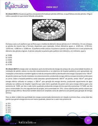 ENEM 2017
27
43. (Enem 2017) Uma pessoa ganhou uma pulseira formada por pérolas esféricas, na qual faltava uma das pérolas. A figura
indica a posição em que estaria faltando esta pérola.
Ela levou a joia a um joalheiro que verificou que a medida do diâmetro dessas pérolas era 4 milímetros. Em seu estoque,
as pérolas do mesmo tipo e formato, disponíveis para reposição, tinham diâmetros iguais a: 4,025 mm; 4,100 mm;
3,970 mm; 4,080 mm e 3,099 mm. O joalheiro então colocou na pulseira a pérola cujo diâmetro era o mais próximo do
diâmetro das pérolas originais. A pérola colocada na pulseira pelo joalheiro tem diâmetro, em milímetro, igual a
a) 3,099.
b) 3,970.
c) 4,025.
d) 4,080.
e) 4,100.
44. (Enem 2017) A energia solar vai abastecer parte da demanda de energia do campus de uma universidade brasileira. A
instalação de painéis solares na área dos estacionamentos e na cobertura do hospital pediátrico será aproveitada nas
instalações universitárias e também ligada na rede da companhia elétrica distribuidora de energia. O projeto inclui 2
100 m
de painéis solares que ficarão instalados nos estacionamentos, produzindo energia elétrica e proporcionando sombra para
os carros. Sobre o hospital pediátrico serão colocados aproximadamente 2
300 m de painéis, sendo 2
100 m para gerar
energia elétrica utilizada no campus, e 2
200 m para geração de energia térmica, produzindo aquecimento de água
utilizada nas caldeiras do hospital. Suponha que cada metro quadrado de painel solar para energia elétrica gere uma
economia de 1kWh por dia e cada metro quadrado produzindo energia térmica permita economizar 0,7 kWh por dia
para a universidade. Em uma segunda fase do projeto, será aumentada em 75% a área coberta pelos painéis solares que
geram energia elétrica. Nessa fase também deverá ser ampliada a área de cobertura com painéis para geração de energia
térmica.
Para se obter o dobro da quantidade de energia economizada diariamente em relação à primeira fase, a área total dos
painéis que geram energia térmica em metro quadrado, deverá ter o valor mais próximo de
a) 231.
b) 431.
c) 472.
d) 523.
e) 672.
 