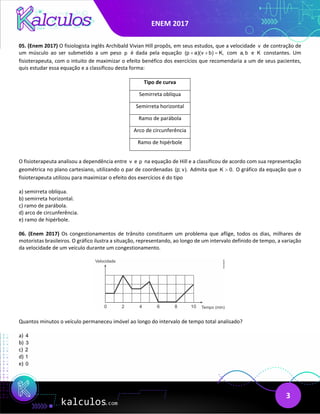 ENEM 2017
3
05. (Enem 2017) O fisiologista inglês Archibald Vivian Hill propôs, em seus estudos, que a velocidade v de contração de
um músculo ao ser submetido a um peso p é dada pela equação (p a)(v b) K,
+ + = com a, b e K constantes. Um
fisioterapeuta, com o intuito de maximizar o efeito benéfico dos exercícios que recomendaria a um de seus pacientes,
quis estudar essa equação e a classificou desta forma:
Tipo de curva
Semirreta oblíqua
Semirreta horizontal
Ramo de parábola
Arco de circunferência
Ramo de hipérbole
O fisioterapeuta analisou a dependência entre v e p na equação de Hill e a classificou de acordo com sua representação
geométrica no plano cartesiano, utilizando o par de coordenadas (p; v). Admita que K 0.
> O gráfico da equação que o
fisioterapeuta utilizou para maximizar o efeito dos exercícios é do tipo
a) semirreta oblíqua.
b) semirreta horizontal.
c) ramo de parábola.
d) arco de circunferência.
e) ramo de hipérbole.
06. (Enem 2017) Os congestionamentos de trânsito constituem um problema que aflige, todos os dias, milhares de
motoristas brasileiros. O gráfico ilustra a situação, representando, ao longo de um intervalo definido de tempo, a variação
da velocidade de um veículo durante um congestionamento.
Quantos minutos o veículo permaneceu imóvel ao longo do intervalo de tempo total analisado?
a) 4
b) 3
c) 2
d) 1
e) 0
 