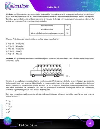 ENEM 2017
4
07. (Enem 2017) Um cientista, em seus estudos para modelar a pressão arterial de uma pessoa, utiliza uma função do tipo
P(t) A Bcos(kt)
= + em que A, B e k são constantes reais positivas e t representa a variável tempo, medida em segundo.
Considere que um batimento cardíaco representa o intervalo de tempo entre duas sucessivas pressões máximas. Ao
analisar um caso específico, o cientista obteve os dados:
Pressão mínima 78
Pressão máxima 120
Número de batimentos cardíacos por minuto 90
A função P(t) obtida, por este cientista, ao analisar o caso específico foi
a) P(t) 99 21cos(3 t)
π
= +
b) P(t) 78 42cos(3 t)
π
= +
c) P(t) 99 21cos(2 t)
π
= +
d) P(t) 99 21cos(t)
= +
e) P(t) 78 42cos(t)
= +
08. (Enem 2017) Um brinquedo infantil caminhão-cegonha é formado por uma carreta e dez carrinhos nela transportados,
conforme a figura.
No setor de produção da empresa que fabrica esse brinquedo, é feita a pintura de todos os carrinhos para que o aspecto
do brinquedo fique mais atraente. São utilizadas as cores amarelo, branco, laranja e verde, e cada carrinho é pintado
apenas com uma cor. O caminhão-cegonha tem uma cor fixa. A empresa determinou que em todo caminhão-cegonha
deve haver pelo menos um carrinho de cada uma das quatro cores disponíveis. Mudança de posição dos carrinhos no
caminhão-cegonha não gera um novo modelo do brinquedo.
Com base nessas informações, quantos são os modelos distintos do brinquedo caminhão-cegonha que essa empresa
poderá produzir?
a) 6, 4
C
b) 9, 3
C
c) 10, 4
C
d) 4
6
e) 6
4
 