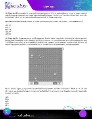 ENEM 2017
7
13. (Enem 2017) Um morador de uma região metropolitana tem 50% de probabilidade de atrasar-se para o trabalho
quando chove na região; caso não chova, sua probabilidade de atraso é de 25%. Para um determinado dia, o serviço de
meteorologia estima em 30% a probabilidade da ocorrência de chuva nessa região.
Qual é a probabilidade de esse morador se atrasar para o serviço no dia para o qual foi dada a estimativa de chuva?
a) 0,075
b) 0,150
c) 0,325
d) 0,600
e) 0,800
14. (Enem 2017) A figura ilustra uma partida de Campo Minado, o jogo presente em praticamente todo computador
pessoal. Quatro quadrados em um tabuleiro 16 16
× foram abertos, e os números em suas faces indicam quantos dos seus
8 vizinhos contêm minas (a serem evitadas). O número 40 no canto inferior direito é o número total de minas no
tabuleiro, cujas posições foram escolhidas ao acaso, de forma uniforme, antes de se abrir qualquer quadrado.
Em sua próxima jogada, o jogador deve escolher dentre os quadrados marcados com as letras P, Q, R, S e T um para
abrir, sendo que deve escolher aquele com a menor probabilidade de conter uma mina. O jogador deverá abrir o quadrado
marcado com a letra
a) P.
b) Q.
c) R.
d) S.
e) T.
 