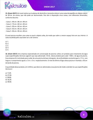 ENEM 2017
8
15. (Enem 2017) Um casal realiza sua mudança de domicílio e necessita colocar numa caixa de papelão um objeto cúbico,
de 80 cm de aresta, que não pode ser desmontado. Eles têm à disposição cinco caixas, com diferentes dimensões,
conforme descrito:
- Caixa 1: 86 cm 86 cm 86 cm
× ×
- Caixa 2: 75 cm 82 cm 90 cm
× ×
- Caixa 3: 85 cm 82 cm 90 cm
× ×
- Caixa 4: 82 cm 95 cm 82 cm
× ×
- Caixa 5: 80 cm 95 cm 85 cm
× ×
O casal precisa escolher uma caixa na qual o objeto caiba, de modo que sobre o menor espaço livre em seu interior. A
caixa escolhida pelo casal deve ser a de número
a) 1.
b) 2.
c) 3.
d) 4.
e) 5.
16. (Enem 2017) Uma empresa especializada em conservação de piscinas utiliza um produto para tratamento da água
cujas especificações técnicas sugerem que seja adicionado 1,5 mL desse produto para cada 1.000 L de água da piscina.
Essa empresa foi contratada para cuidar de uma piscina de base retangular, de profundidade constante igual a 1,7 m, com
largura e comprimento iguais a 3 m e 5 m, respectivamente. O nível da lâmina d’água dessa piscina é mantido a 50 cm
da borda da piscina.
A quantidade desse produto, em mililitro, que deve ser adicionada a essa piscina de modo a atender às suas especificações
técnicas é
a) 11,25.
b) 27,00.
c) 28,80.
d) 32,25.
e) 49,50.
 