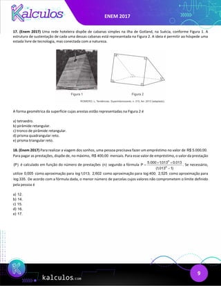 ENEM 2017
9
17. (Enem 2017) Uma rede hoteleira dispõe de cabanas simples na ilha de Gotland, na Suécia, conforme Figura 1. A
estrutura de sustentação de cada uma dessas cabanas está representada na Figura 2. A ideia é permitir ao hóspede uma
estada livre de tecnologia, mas conectada com a natureza.
A forma geométrica da superfície cujas arestas estão representadas na Figura 2 é
a) tetraedro.
b) pirâmide retangular.
c) tronco de pirâmide retangular.
d) prisma quadrangular reto.
e) prisma triangular reto.
18. (Enem 2017) Para realizar a viagem dos sonhos, uma pessoa precisava fazer um empréstimo no valor de R$ 5.000,00.
Para pagar as prestações, dispõe de, no máximo, R$ 400,00 mensais. Para esse valor de empréstimo, o valor da prestação
(P) é calculado em função do número de prestações (n) segundo a fórmula
n
n
5.000 1,013 0,013
P
(1,013 1)
× ×
=
−
. Se necessário,
utilize 0,005 como aproximação para log 1,013; 2,602 como aproximação para log 400; 2,525 como aproximação para
log 335. De acordo com a fórmula dada, o menor número de parcelas cujos valores não comprometem o limite definido
pela pessoa é
a) 12.
b) 14.
c) 15.
d) 16.
e) 17.
 