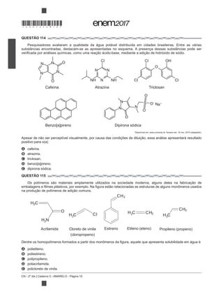 CN - 2º dia | Caderno 5 - AMARELO - Página 10
QUESTÃO 114
Pesquisadores avaliaram a qualidade da água potável distribuída em cidades brasileiras. Entre as várias
substâncias encontradas, destacam-se as apresentadas no esquema. A presença dessas substâncias pode ser
A cafeína.
B atrazina.
C triclosan.
D benzo[a]pireno.
E dipirona sódica.
QUESTÃO 115
A polietileno.
B poliestireno.
C polipropileno.
D poliacrilamida.
E policloreto de vinila.
N N
NN
O
Cafeína Atrazina
Benzo[a]pireno Dipirona sódica
Triclosan
O
O
S O Na
O
O CI OH
O
CI CI
N
N
N N
CI
N
N NHNH
Acrilamida Cloreto de vinila
(cloropropeno)
Estireno Etileno (eteno) Propileno (propeno)
H C
H C H C
H CCI
CH
CH
CH
H N
O
2
2
2 3
2
2
2
2
*DO0525AM10*
 