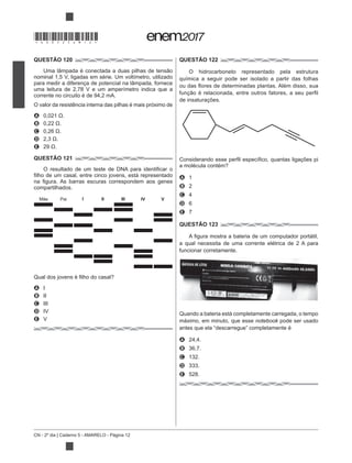 CN - 2º dia | Caderno 5 - AMARELO - Página 12
QUESTÃO 120
nominal 1,5 V, ligadas em série. Um voltímetro, utilizado
para medir a diferença de potencial na lâmpada, fornece
uma leitura de 2,78 V e um amperímetro indica que a
corrente no circuito é de 94,2 mA.
O valor da resistência interna das pilhas é mais próximo de
A
B
C
D
E
QUESTÃO 121
compartilhados.
A I
B II
C III
D IV
E V
QUESTÃO 122
O hidrocarboneto representado pela estrutura
química a seguir pode ser isolado a partir das folhas
de insaturações.
A 1
B 2
C 4
D 6
E 7
QUESTÃO 123
a qual necessita de uma corrente elétrica de 2 A para
funcionar corretamente.
Quando a bateria está completamente carregada, o tempo
máximo, em minuto, que esse notebook pode ser usado
antes que ela “descarregue” completamente é
A 24,4.
B 36,7.
C 132.
D 333.
E 528.
Mãe Pai I II III IV V
*DO0525AM12*
 