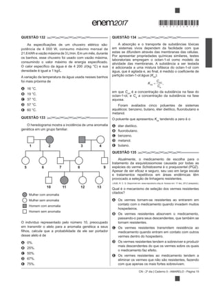 CN - 2º dia | Caderno 5 - AMARELO - Página 15
QUESTÃO 132
potência de 4 000 W, consumo máximo mensal de
foi mais próxima de
A 16 °C.
B 19 °C.
C 37 °C.
D 57 °C.
E 60 °C.
QUESTÃO 133
O heredograma mostra a incidência de uma anomalia
genética em um grupo familiar.
O indivíduo representado pelo número 10, preocupado
em transmitir o alelo para a anomalia genética a seus
desse alelo é de
A 0%.
B 25%.
C 50%.
D 67%.
E 75%.
QUESTÃO 134
em sistemas vivos dependem da facilidade com que
estas se difundem através das membranas das células.
Por apresentar propriedades químicas similares, testes
laboratoriais empregam o octan-1-ol como modelo da
atividade das membranas. A substância a ser testada
é adicionada a uma mistura bifásica do octan-1-ol com
Koa
):
em que Coct
octan-1-ol, e Ca
aquosa.
Foram avaliados cinco poluentes de sistemas
metanol.
O poluente que apresentou Koa
tendendo a zero é o
A éter dietílico.
B
C benzeno.
D metanol.
E butano.
QUESTÃO 135
Atualmente, o medicamento de escolha para o
tratamento da esquistossomose causada por todas as
espécies do verme Schistosoma
e tratamentos repetitivos em áreas endêmicas têm
A Os vermes tornam-se resistentes ao entrarem em
contato com o medicamento quando invadem muitos
hospedeiros.
B Os vermes resistentes absorvem o medicamento,
passando-o para seus descendentes, que também se
tornam resistentes.
C Os vermes resistentes transmitem resistência ao
medicamento quando entram em contato com outros
vermes dentro do hospedeiro.
D Os vermes resistentes tendem a sobreviver e produzir
mais descendentes do que os vermes sobre os quais
o medicamento faz efeito.
E Os vermes resistentes ao medicamento tendem a
elimina
com que apenas os mais fortes sobrevivam.
1 2 3 4
5 6 7 8 9
10 11 12 13
Mulher com anomalia
Mulher sem anomalia
Homem com anomalia
Homem sem anomalia
K
C
C
oa
oct
a
,
*DO0525AM15*
 