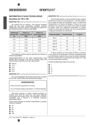 MT - 2º dia | Caderno 5 - AMARELO - Página 16
MATEMÁTICA E SUAS TECNOLOGIAS
Questões de 136 a 180
QUESTÃO 136
visitas em sua casa, precisando, portanto, comprar
refrigerante. Para isso, ela fez a pesquisa de preços em
dois supermercados e montou esta tabela.
Volume da
garrafa PET
(L)
Preço no
Supermercado A
(R$)
Preço no
Supermercado B
(R$)
0,5 2,10 2,00
1,5 2,70 3,00
2,0 4,20 3,20
2,5 6,00 4,70
3,0 6,90 5,00
Ela pretende comprar apenas garrafas que tenham a
mesma capacidade.
Independentemente de em qual supermercado essa
A 500 mL
B 1,5 L
C 2,0 L
D 2,5 L
E 3,0 L
QUESTÃO 137
Em uma embalagem de farinha encontra-se a receita
de um bolo, sendo parte dela reproduzida a seguir:
Possuindo apenas a colher medida indicada na
receita, uma dona de casa teve que fazer algumas
Considere que a farinha e o fermento possuem
densidades iguais.
Cada xícara indicada na receita é equivalente a quantas
A 10
B 20
C 40
D 80
E 320
QUESTÃO 138
Numa tarefa escolar, um aluno precisava fazer a planta
que a base da casa era retangular, tendo 12 metros de
comprimento e 8 metros de largura. O aluno foi a uma
papelaria e lá observou que havia cinco tipos de folhas
de papel, todas com diferentes dimensões. O quadro
contém os cinco tipos de folhas, com seus comprimentos
e larguras fornecidos em centímetro.
Folha de papel Comprimento Largura
Tipo I 16 12
Tipo II 30 20
Tipo III 32 22
Tipo IV 34 24
Tipo V 48 32
O aluno analisou os cinco tipos de folha e comprou
a que possuía as dimensões mínimas necessárias para
deixando exatamente 2 centímetros de margem em cada
um dos quatro lados da folha.
A folha escolhida pelo aluno foi a de tipo
A I.
B II.
C III.
D IV.
E V.
INGREDIENTES
640 g de farinha (equivalente a 4 xícaras).
16 g de fermento biológico (equivalente a 2 colheres medidas).
*DO0525AM16*
 