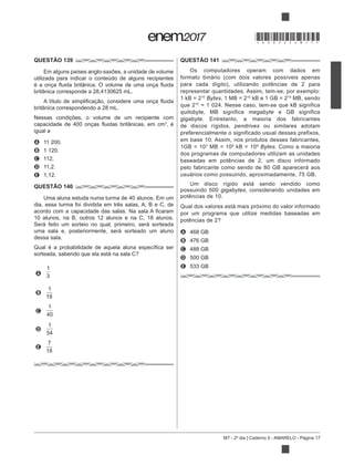 MT - 2º dia | Caderno 5 - AMARELO - Página 17
QUESTÃO 139
Em alguns países anglo-saxões, a unidade de volume
utilizada para indicar o conteúdo de alguns recipientes
britânica corresponde a 28,4130625 mL.
britânica correspondendo a 28 mL.
Nessas condições, o volume de um recipiente com
3
, é
igual a
A 11 200.
B 1 120.
C 112.
D 11,2.
E 1,12.
QUESTÃO 140
Uma aluna estuda numa turma de 40 alunos. Em um
dia, essa turma foi dividida em três salas, A, B e C, de
10 alunos, na B, outros 12 alunos e na C, 18 alunos.
Será feito um sorteio no qual, primeiro, será sorteada
uma sala e, posteriormente, será sorteado um aluno
dessa sala.
A
1
3
B
1
18
C
1
40
D
1
54
E
7
18
QUESTÃO 141
Os computadores operam com dados em
para cada dígito), utilizando potências de 2 para
representar quantidades. Assim, tem-se, por exemplo:
10
Bytes, 1 MB = 210 10
MB, sendo
que 210
quilobyte, MB significa megabyte e GB significa
gigabyte. Entretanto, a maioria dos fabricantes
de discos rígidos, pendrives ou similares adotam
preferencialmente o significado usual desses prefixos,
em base 10. Assim, nos produtos desses fabricantes,
1GB = 103
MB = 106 9
Bytes. Como a maioria
dos programas de computadores utilizam as unidades
baseadas em potências de 2, um disco informado
pelo fabricante como sendo de 80 GB aparecerá aos
usuários como possuindo, aproximadamente, 75 GB.
Um disco rígido está sendo vendido como
possuindo 500 gigabytes, considerando unidades em
potências de 10.
Qual dos valores está mais próximo do valor informado
por um programa que utilize medidas baseadas em
A 468 GB
B 476 GB
C 488 GB
D 500 GB
E 533 GB
*DO0525AM17*
 