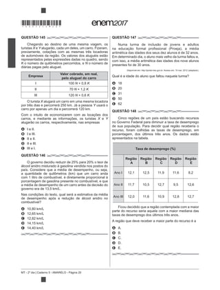 MT - 2º dia | Caderno 5 - AMARELO - Página 20
QUESTÃO 145
Chegando ao destino de uma mesma viagem, os
turistas X e Y
previamente, cotações com as mesmas três locadoras
representados pelas expressões dadas no quadro, sendo
K N o número de
diárias pagas pelo aluguel.
Empresa
Valor cobrado, em real,
pelo aluguel do carro
I 100 N + 0,8 K
II 70 N + 1,2 K
III 120 N + 0,6 K
O turista X alugará um carro em uma mesma locadora
Y usará o
Com o intuito de economizarem com as locações dos
carros, e mediante as informações, os turistas X e Y
A I e II.
B I e III.
C II e II.
D II e III.
E III e I.
QUESTÃO 146
O governo decidiu reduzir de 25% para 20% o teor de
álcool anidro misturado à gasolina vendida nos postos do
país. Considere que a média de desempenho, ou seja,
com 1 litro de combustível, é diretamente proporcional à
porcentagem de gasolina presente no combustível, e que
Nas condições do texto, qual será a estimativa da média
A
B
C
D
E
QUESTÃO 147
aritmética das idades dos seus dez alunos é de 32 anos.
Em determinado dia, o aluno mais velho da turma faltou e,
com isso, a média aritmética das idades dos nove alunos
presentes foi de 30 anos.
Disponível em: http://portal.mec.
A 18
B 20
C 31
D 50
E 62
QUESTÃO 148
no Governo Federal para diminuir a taxa de desemprego
recurso, foram colhidas as taxas de desemprego, em
apresentados na tabela.
Taxa de desemprego (%)
Região
A
Região
B
Região
C
Região
D
Região
E
Ano I 12,1 12,5 11,9 11,6 8,2
Ano II 11,7 10,5 12,7 9,5 12,6
Ano III 12,0 11,6 10,9 12,8 12,7
parte do recurso seria aquela com a maior mediana das
taxas de desemprego dos últimos três anos.
A A.
B B.
C C.
D D.
E E.
*DO0525AM20*
 