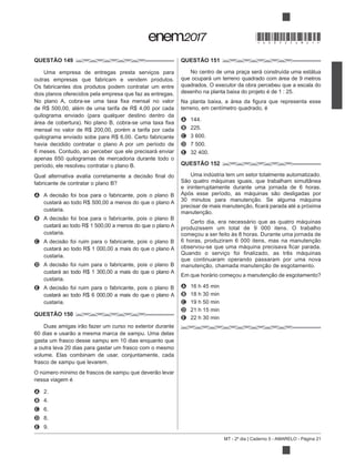 MT - 2º dia | Caderno 5 - AMARELO - Página 21
QUESTÃO 149
Uma empresa de entregas presta serviços para
outras empresas que fabricam e vendem produtos.
Os fabricantes dos produtos podem contratar um entre
dois planos oferecidos pela empresa que faz as entregas.
de R$ 500,00, além de uma tarifa de R$ 4,00 por cada
mensal no valor de R$ 200,00, porém a tarifa por cada
quilograma enviado sobe para R$ 6,00. Certo fabricante
havia decidido contratar o plano A por um período de
6 meses. Contudo, ao perceber que ele precisará enviar
apenas 650 quilogramas de mercadoria durante todo o
período, ele resolveu contratar o plano B.
A
custará ao todo R$ 500,00 a menos do que o plano A
custaria.
B
custará ao todo R$ 1 500,00 a menos do que o plano A
custaria.
C
custará ao todo R$ 1 000,00 a mais do que o plano A
custaria.
D
custará ao todo R$ 1 300,00 a mais do que o plano A
custaria.
E
custará ao todo R$ 6 000,00 a mais do que o plano A
custaria.
QUESTÃO 150
gasta um frasco desse xampu em 10 dias enquanto que
a outra leva 20 dias para gastar um frasco com o mesmo
volume. Elas combinam de usar, conjuntamente, cada
frasco de xampu que levarem.
nessa viagem é
A 2.
B 4.
C 6.
D 8.
E 9.
QUESTÃO 151
No centro de uma praça será construída uma estátua
que ocupará um terreno quadrado com área de 9 metros
quadrados. O executor da obra percebeu que a escala do
desenho na planta baixa do projeto é de 1 : 25.
terreno, em centímetro quadrado, é
A 144.
B 225.
C 3 600.
D 7 500.
E 32 400.
QUESTÃO 152
Uma indústria tem um setor totalmente automatizado.
e ininterruptamente durante uma jornada de 6 horas.
Certo dia, era necessário que as quatro máquinas
produzissem um total de 9 000 itens. O trabalho
começou a ser feito às 8 horas. Durante uma jornada de
que continuaram operando passaram por uma nova
A 16 h 45 min
B 18 h 30 min
C 19 h 50 min
D 21 h 15 min
E 22 h 30 min
*DO0525AM21*
 