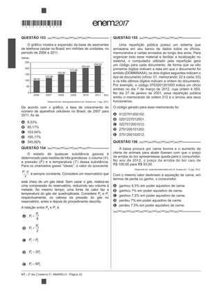 MT - 2º dia | Caderno 5 - AMARELO - Página 22
QUESTÃO 153
de telefonia celular no Brasil, em milhões de unidades, no
período de 2006 a 2011.
2006
250
Milhão
200
150
100 99,92
120,98
150,64
173,96
202,94
224,02
50
0
2007 2008 2009 2010 2011 Ano
Disponível em: www.guiadocelular.com. Acesso em: 1 ago. 2012.
número de aparelhos celulares no Brasil, de 2007 para
2011, foi de
A 8,53%
B 85,17%
C 103,04%
D 185,17%
E 345,00%
QUESTÃO 154
O estado de qualquer substância gasosa é
V),
P T ) dessa substância.
Para os chamados gases “ideais”, o valor do quociente
P V
T
é sempre constante. Considere um reservatório que
está cheio de um gás ideal. Sem vazar o gás, realiza-se
metade. Ao mesmo tempo, uma fonte de calor faz a
temperatura do gás ser quadruplicada. Considere P0
e P1
reservatório, antes e depois do procedimento descrito.
P0
e P1
é
A P
P
1
0
8
B P
P
1
0
2
C P P1 0
D P P1 02
E P P1 08
QUESTÃO 155
armazena em seu banco de dados todos os ofícios,
memorandos e cartas enviados ao longo dos anos. Para
um código para cada documento, de forma que os oito
primeiros dígitos indicam a data em que o documento foi
e os três últimos dígitos indicam a ordem do documento.
Por exemplo, o código 0703201201003 indica um ofício
emitido no dia 7 de março de 2012, cuja ordem é 003.
emitiu o memorando de ordem 012 e o enviou aos seus
funcionários.
O código gerado para esse memorando foi
A 0122701200102.
B 0201227012001.
C 0227012001012.
D 2701200101202.
E 2701200102012.
QUESTÃO 156
A baixa procura por carne bovina e o aumento de
da arroba do boi apresentasse queda para o consumidor.
No ano de 2012, o preço da arroba do boi caiu de
R$ 100,00 para R$ 93,00.
Disponível em: www.diariodemarilia.com.br. Acesso em: 14 ago. 2012.
termos de perda ou ganho, o consumidor
A ganhou 6,5% em poder aquisitivo de carne.
B ganhou 7% em poder aquisitivo de carne.
C ganhou 7,5% em poder aquisitivo de carne.
D perdeu 7% em poder aquisitivo de carne.
E perdeu 7,5% em poder aquisitivo de carne.
*DO0525AM22*
 