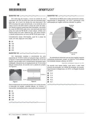 MT - 2º dia | Caderno 5 - AMARELO - Página 24
QUESTÃO 160
Em certa loja de roupas, o lucro na venda de uma
camiseta é de 25% do preço de custo da camiseta pago
30% do preço de custo da bermuda, e na venda de uma
calça o lucro é de 20% sobre o preço de custo da calça.
Um cliente comprou nessa loja duas camisetas, cujo preço
de custo foi R$ 40,00 cada uma, uma bermuda que teve
preço de custo de R$ 60,00 e duas calças, ambas com
mesmo preço de custo. Sabe-se que, com essa compra,
o cliente proporcionou um lucro de R$ 78,00 para a loja.
Considerando essas informações, qual foi o preço de
A 90
B 100
C 125
D 195
E 200
QUESTÃO 161
Um marceneiro recebeu a encomenda de uma
passarela de 14,935 m sobre um pequeno lago, conforme
a Figura I. A obra será executada com tábuas de 10 cm de
tábuas consecutivas, de acordo com a planta do projeto
na Figura II.
Desconsiderando-se eventuais perdas com cortes durante
A 60
B 100
C 130
D 150
E 598
QUESTÃO 162
Estimativas do IBGE para a safra nacional de cereais,
leguminosas e oleaginosas, em 2012, apontavam uma
As estimativas indicavam que as duas regiões maiores
produtoras produziriam, juntas, um total de 119,9 milhões
de toneladas dessas culturas, em 2012.
Disponível em: www.ibge.gov.br. Acesso em: 3 jul. 2012.
De acordo com esses dados, qual seria o valor mais
A 10,3
B 11,4
C 13,6
D 16,5
E 18,1
15 mm
10 cm
14,935 m
Figura IIFigura I
Sul
37,2%
Centro-Oeste
38,3%
Norte
2,7%
Nordeste
10,4%
Sudeste
11,4%
*DO0525AM24*
 