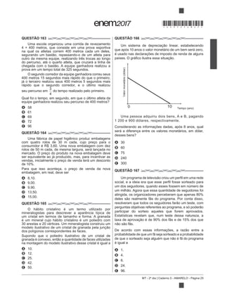 MT - 2º dia | Caderno 5 - AMARELO - Página 25
QUESTÃO 163
Uma escola organizou uma corrida de revezamento
na qual os atletas correm 400 metros cada um deles,
outro da mesma equipe, realizando três trocas ao longo
do percurso, até o quarto atleta, que cruzará a linha de
prova em um tempo total de 325 segundos.
O segundo corredor da equipe ganhadora correu seus
400 metros 15 segundos mais rápido do que o primeiro;
já o terceiro realizou seus 400 metros 5 segundos mais
rápido que o segundo corredor, e o último realizou
seu percurso em
3
4
do tempo realizado pelo primeiro.
Qual foi o tempo, em segundo, em que o último atleta da
A 58
B 61
C 69
D 72
E 96
QUESTÃO 164
Uma fábrica de papel higiênico produz embalagens
com quatro rolos de 30 m cada, cujo preço para o
consumidor é R$ 3,60. Uma nova embalagem com dez
rolos de 50 m cada, de mesma largura, será lançada no
mercado. O preço do produto na nova embalagem deve
ser equivalente ao já produzido, mas, para incentivar as
vendas, inicialmente o preço de venda terá um desconto
de 10%.
Para que isso aconteça, o preço de venda da nova
embalagem, em real, deve ser
A 8,10.
B 9,00.
C 9,90.
D 13,50.
E 15,00.
QUESTÃO 165
O hábito cristalino é um termo utilizado por
mineralogistas para descrever a aparência típica de
um cristal em termos de tamanho e forma. A granada
é um mineral cujo hábito cristalino é um poliedro com
30 arestas e 20 vértices. Um mineralogista construiu um
dos polígonos correspondentes às faces.
Supondo que o poliedro ilustrativo de um cristal de
na montagem do modelo ilustrativo desse cristal é igual a
A 10.
B 12.
C 25.
D 42.
E 50.
QUESTÃO 166
que após 10 anos o valor monetário de um bem será zero,
é usado nas declarações de imposto de renda de alguns
Valormonetário(dólar)
Tempo (ano)
100
Uma pessoa adquiriu dois bens, A e B, pagando
1 200 e 900 dólares, respectivamente.
Considerando as informações dadas, após 8 anos, qual
será a diferença entre os valores monetários, em dólar,
A 30
B 60
C 75
D 240
E 300
QUESTÃO 167
um dos seguidores, quando esses fossem em número de
atingida, os organizadores perceberam que apenas 80%
participar do sorteio aqueles que forem aprovados.
Estatísticas revelam que, num teste dessa natureza, a
é igual a
A 1.
B 4.
C 6.
D 24.
E 96.
*DO0525AM25*
 
