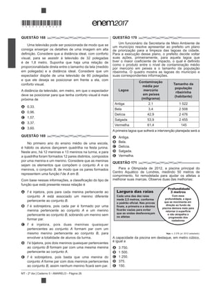 MT - 2º dia | Caderno 5 - AMARELO - Página 26
QUESTÃO 168
consiga enxergar os detalhes de uma imagem em alta
em polegada) e a distância ideal. Considere que um
e que ele deseja se posicionar em frente a ela, com
conforto visual.
deve se posicionar para que tenha conforto visual é mais
próxima de
A 0,33.
B 0,96.
C 1,57.
D 3,37.
E 3,60.
QUESTÃO 169
No primeiro ano do ensino médio de uma escola,
é hábito os alunos dançarem quadrilha na festa junina.
Neste ano, há 12 meninas e 13 meninos na turma, e para
a quadrilha foram formados 12 pares distintos, compostos
por uma menina e um menino. Considere que as meninas
sejam os elementos que compõem o conjunto A e os
meninos, o conjunto B, de modo que os pares formados
f de A em B.
A f é injetora, pois para cada menina pertencente ao
conjunto A está associado um menino diferente
pertencente ao conjunto B.
B f é sobrejetora, pois cada par é formado por uma
menina pertencente ao conjunto A e um menino
pertencente ao conjunto B, sobrando um menino sem
formar par.
C f é injetora, pois duas meninas quaisquer
pertencentes ao conjunto A formam par com um
mesmo menino pertencente ao conjunto B, para
envolver a totalidade de alunos da turma.
D f é bijetora, pois dois meninos quaisquer pertencentes
ao conjunto B formam par com uma mesma menina
pertencente ao conjunto A.
E f é sobrejetora, pois basta que uma menina do
conjunto A forme par com dois meninos pertencentes
ao conjunto B r.
QUESTÃO 170
Um funcionário da Secretaria de Meio Ambiente de
um município resolve apresentar ao prefeito um plano
suas ações, primeiramente, para aquela lagoa que
ribeirinha. O quadro mostra as lagoas do município e
suas correspondentes informações.
Lagoa
Contaminação
média por
mercúrio
em peixes
(miligrama)
Tamanho da
população
ribeirinha
(habitante)
Antiga 2,1 1 522
Bela 3,4 2 508
Delícia 42,9 2 476
Salgada 53,9 2 455
Vermelha 61,4 145
A Antiga.
B Bela.
C Delícia.
D Salgada.
E Vermelha.
QUESTÃO 171
Para a Olimpíada de 2012, a piscina principal do
Centro Aquático de Londres, medindo 50 metros de
comprimento, foi remodelada para ajudar os atletas a
melhorar suas marcas. Observe duas das melhorias:
Veja
A capacidade da piscina em destaque, em metro cúbico,
é igual a
A 3 750.
B 1 500.
C 1 250.
D 375.
E 150.
Largura das raias
Cada uma das dez raias
mede 2,5 metros, conforme
o padrão oficial. Nas provas
finais, a primeira e a décima
ficarão vazias para evitar
que as ondas desfavoreçam
os atletas
3 metros
Com essa
profundidade, a água
que se movimenta em
direção ao fundo da
piscina demora mais para
retornar à superfície
e não atrapalha a
progressão dos
nadadores
Profundidade
*DO0525AM26*
 