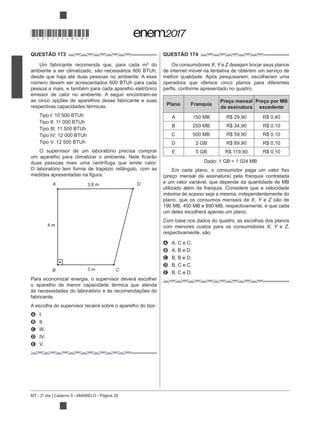 MT - 2º dia | Caderno 5 - AMARELO - Página 28
QUESTÃO 173
Um fabricante recomenda que, para cada m² do
desde que haja até duas pessoas no ambiente. A esse
número devem ser acrescentados 600 BTUh para cada
emissor de calor no ambiente. A seguir encontram-se
as cinco opções de aparelhos desse fabricante e suas
respectivas capacidades térmicas:
Tipo I: 10 500 BTUh
Tipo II: 11 000 BTUh
Tipo III: 11 500 BTUh
Tipo IV: 12 000 BTUh
Tipo V: 12 500 BTUh
O supervisor de um laboratório precisa comprar
duas pessoas mais uma centrífuga que emite calor.
O laboratório tem forma de trapézio retângulo, com as
Para economizar energia, o supervisor deverá escolher
o aparelho de menor capacidade térmica que atenda
às necessidades do laboratório e às recomendações do
fabricante.
A escolha do supervisor recairá sobre o aparelho do tipo
A I.
B II.
C III.
D IV.
E V.
QUESTÃO 174
Os consumidores X, Y e Z desejam trocar seus planos
de internet móvel na tentativa de obterem um serviço de
melhor qualidade. Após pesquisarem, escolheram uma
operadora que oferece cinco planos para diferentes
Plano Franquia
Preço mensal
da assinatura
Preço por MB
excedente
A 150 MB R$ 29,90 R$ 0,40
B 250 MB R$ 34,90 R$ 0,10
C 500 MB R$ 59,90 R$ 0,10
D 2 GB R$ 89,90 R$ 0,10
E 5 GB R$ 119,90 R$ 0,10
Dado: 1 GB = 1 024 MB
e um valor variável, que depende da quantidade de MB
utilizado além da franquia. Considere que a velocidade
máxima de acesso seja a mesma, independentemente do
plano, que os consumos mensais de X, Y e Z
190 MB, 450 MB e 890 MB, respectivamente, e que cada
um deles escolherá apenas um plano.
Com base nos dados do quadro, as escolhas dos planos
com menores custos para os consumidores X, Y e Z,
A A, C e C.
B A, B e D.
C B, B e D.
D B, C e C.
E B, C e D.
3,8 m
4 m
3 m
A D
B C
*DO0525AM28*
 