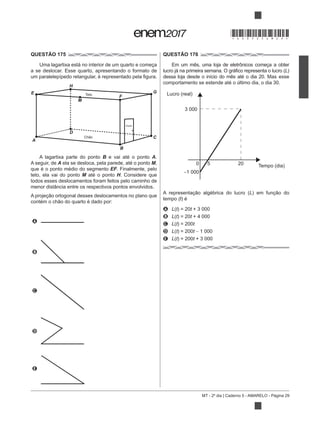 MT - 2º dia | Caderno 5 - AMARELO - Página 29
QUESTÃO 175
Uma lagartixa está no interior de um quarto e começa
a se deslocar. Esse quarto, apresentando o formato de
A lagartixa parte do ponto B e vai até o ponto A.
A seguir, de A ela se desloca, pela parede, até o ponto M,
que é o ponto médio do segmento EF. Finalmente, pelo
teto, ela vai do ponto M até o ponto H. Considere que
todos esses deslocamentos foram feitos pelo caminho de
menor distância entre os respectivos pontos envolvidos.
A
B
C
D
E
QUESTÃO 176
L)
dessa loja desde o início do mês até o dia 20. Mas esse
comportamento se estende até o último dia, o dia 30.
L
tempo (t) é
A L t) = 20t + 3 000
B L t) = 20t + 4 000
C L t) = 200t
D L t) = 200t 1 000
E L t) = 200t + 3 000
H
F
E G
A
M
D
B
C
Porta
Chão
Teto Lucro (real)
Tempo (dia)
3 000
1 000
0 5 20
*DO0525AM29*
 