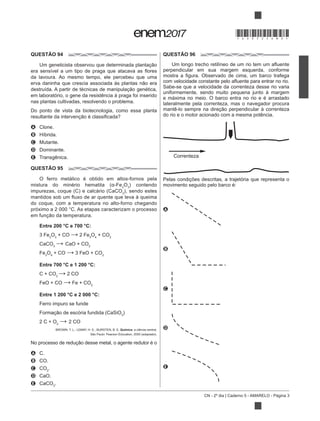 CN - 2º dia | Caderno 5 - AMARELO - Página 3
QUESTÃO 94
da lavoura. Ao mesmo tempo, ele percebeu que uma
em laboratório, o gene da resistência à praga foi inserido
nas plantas cultivadas, resolvendo o problema.
Do ponto de vista da biotecnologia, como essa planta
A Clone.
B Híbrida.
C Mutante.
D Dominante.
E Transgênica.
QUESTÃO 95
O ferro metálico é obtido em altos-fornos pela
2
O3
) contendo
3
), sendo estes
do coque, com a temperatura no alto-forno chegando
próximo a 2 000 °C. As etapas caracterizam o processo
Entre 200 °C e 700 °C:
3 Fe2
O3
+ CO 2 Fe3
O4
+ CO2
CaCO3
CaO + CO2
Fe3
O4
+ CO 3 FeO + CO2
Entre 700 °C e 1 200 °C:
C + CO2
2 CO
FeO + CO Fe + CO2
Entre 1 200 °C e 2 000 °C:
Ferro impuro se funde
3
)
2 C + O2
2 CO
BROWN, T. L.; LEMAY, H. E.; BURSTEN, B. E. Química: a ciência central.
A C.
B CO.
C CO2
.
D CaO.
E CaCO3
.
QUESTÃO 96
perpendicular em sua margem esquerda, conforme
Sabe-se que a velocidade da correnteza desse rio varia
uniformemente, sendo muito pequena junto à margem
e máxima no meio. O barco entra no rio e é arrastado
lateralmente pela correnteza, mas o navegador procura
do rio e o motor acionado com a mesma potência.
Pelas condições descritas, a trajetória que representa o
movimento seguido pelo barco é:
A
B
C
D
E
Correnteza
*DO0525AM3*
 
