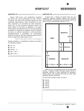 MT - 2º dia | Caderno 5 - AMARELO - Página 31
QUESTÃO 179
nas placas dos carros particulares em todo o Brasil.
As placas, que antes eram formadas apenas por seis
caracteres alfanuméricos, foram acrescidas de uma
letra, passando a ser formadas por sete caracteres,
sendo que os três primeiros caracteres devem ser
de todos os veículos licenciados e ainda aumentou
todos os algarismos sejam iguais a zero.
Nessas condições, a quantidade de placas que podem
ser utilizadas é igual a
A 263
+ 94
B 263 4
C 263 4
1)
D 3
+ 104
) 1
E 3 4
) 1
QUESTÃO 180
casa é 0,20 m e das paredes internas, 0,10 m.
Sabe-se que, na localidade onde se encontra esse
calculado conforme a área construída da residência.
quadrado de área construída.
O valor do IPTU desse imóvel, em real, é
A 250,00.
B 250,80.
C 258,64.
D 276,48.
E 286,00.
Sala
Quarto A
4,4 m
2 m Banheiro
Cozinha Quarto B
4 m
3 m 3 m
*DO0525AM31*
 