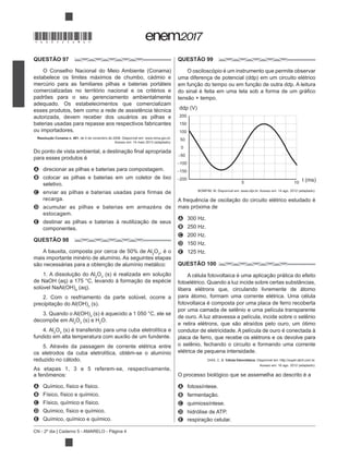 CN - 2º dia | Caderno 5 - AMARELO - Página 4
QUESTÃO 97
estabelece os limites máximos de chumbo, cádmio e
mercúrio para as familiares pilhas e baterias portáteis
comercializadas no território nacional e os critérios e
padrões para o seu gerenciamento ambientalmente
adequado. Os estabelecimentos que comercializam
esses produtos, bem como a rede de assistência técnica
autorizada, devem receber dos usuários as pilhas e
baterias usadas para repasse aos respectivos fabricantes
ou importadores.
Resolução Conama n. 401, de 4 de novembro de 2008. Disponível em: www.mma.gov.br.
para esses produtos é
A direcionar as pilhas e baterias para compostagem.
B colocar as pilhas e baterias em um coletor de lixo
seletivo.
C enviar as pilhas e baterias usadas para firmas de
recarga.
D acumular as pilhas e baterias em armazéns de
estocagem.
E
componentes.
QUESTÃO 98
A bauxita, composta por cerca de 50% de Al2
O3
, é o
mais importante minério de alumínio. As seguintes etapas
2
O3
4
2. Com o resfriamento da parte solúvel, ocorre a
3
3
decompõe em Al2
O3 2
O.
4. Al2
O3
fundido em alta temperatura com auxílio de um fundente.
5. Através da passagem de corrente elétrica entre
os eletrodos da cuba eletrolítica, obtém-se o alumínio
reduzido no cátodo.
As etapas 1, 3 e 5 referem-se, respectivamente,
A Químico, físico e físico.
B Físico, físico e químico.
C Físico, químico e físico.
D Químico, físico e químico.
E Químico, químico e químico.
QUESTÃO 99
O osciloscópio é um instrumento que permite observar
200
150
100
50
0
−50
−100
−150
−200 t (ms)
ddp (V)
105
mais próxima de
A 300 Hz.
B 250 Hz.
C 200 Hz.
D 150 Hz.
E 125 Hz.
QUESTÃO 100
fotoelétrico. Quando a luz incide sobre certas substâncias,
libera elétrons que, circulando livremente de átomo
para átomo, formam uma corrente elétrica. Uma célula
fotovoltaica é composta por uma placa de ferro recoberta
por uma camada de selênio e uma película transparente
de ouro. A luz atravessa a película, incide sobre o selênio
condutor de eletricidade. A película de ouro é conectada à
placa de ferro, que recebe os elétrons e os devolve para
o selênio, fechando o circuito e formando uma corrente
elétrica de pequena intensidade.
DIAS, C. B. Célula fotovoltaica. Disponível em: http://super.abril.com.br.
O processo biológico que se assemelha ao descrito é a
A fotossíntese.
B
C quimiossíntese.
D hidrólise de ATP.
E
*DO0525AM4*
 