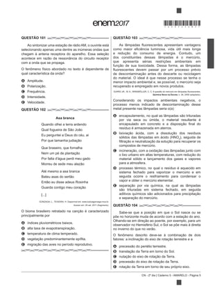 CN - 2º dia | Caderno 5 - AMARELO - Página 5
QUESTÃO 101
selecionando apenas uma dentre as inúmeras ondas que
com a onda que se propaga.
A Amplitude.
B
C Frequência.
D Intensidade.
E Velocidade.
QUESTÃO 102
Asa branca
Quando olhei a terra ardendo
Eu perguntei a Deus do céu, ai
Que braseiro, que fornalha
Por falta d'água perdi meu gado
Até mesmo a asa branca
[...]
GONZAGA, L.; TEIXEIRA, H. Disponível em: www.luizluagonzaga.mus.br.
erizado
principalmente por
A índices pluviométricos baixos.
B
C temperatura de clima temperado.
D
E o das aves no período reprodutivo.
QUESTÃO 103
dos constituintes dessas lâmpadas é o mercúrio,
que apresenta sérias restrições ambientais em
do material. O ideal é que nesse processo se tenha o
menor impacto ambiental e, se possível, o mercúrio seja
recuperado e empregado em novos produtos.
Química Nova na Escola
Considerando os impactos ambientais negativos, o
A
por via seca ou úmida, o material resultante é
resíduo é armazenada em aterros.
B
3
), seguida de
compostos de mercúrio.
C
material sólido e lançamento dos gases e vapores
para a atmosfera.
D processo térmico, no qual o resíduo é aquecido em
sistema fechado para vaporizar o mercúrio e em
seguida ocorre o resfriamento para condensar o
vapor e obter o mercúrio elementar.
E
QUESTÃO 104
observador no Hemisfério Sul, o Sol se põe mais à direita
A
B
C
D
E
*DO0525AM5*
 